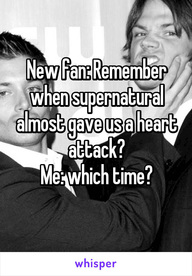 New fan: Remember when supernatural almost gave us a heart attack?
Me: which time?
