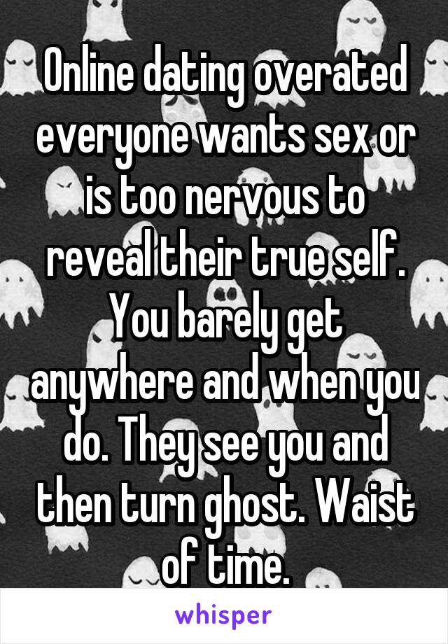 Online dating overated everyone wants sex or is too nervous to reveal their true self. You barely get anywhere and when you do. They see you and then turn ghost. Waist of time.