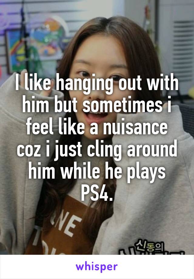 I like hanging out with him but sometimes i feel like a nuisance coz i just cling around him while he plays PS4.