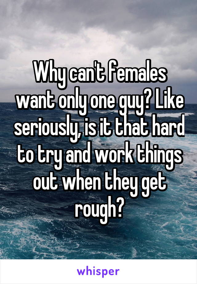 Why can't females want only one guy? Like seriously, is it that hard to try and work things out when they get rough?
