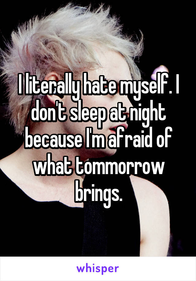 I literally hate myself. I don't sleep at night because I'm afraid of what tommorrow brings.