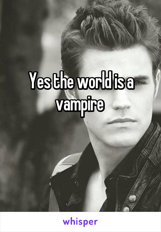 Yes the world is a vampire 

