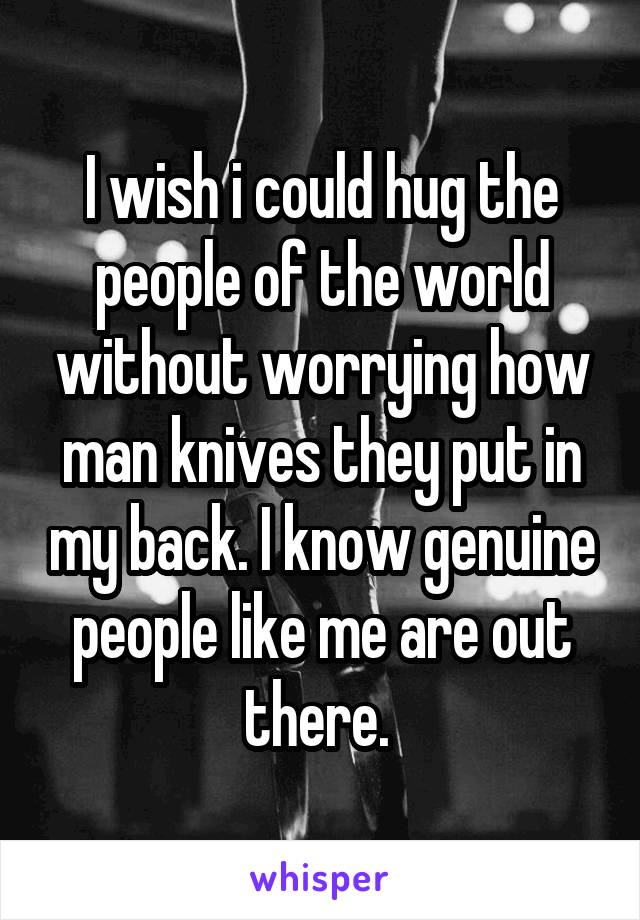 I wish i could hug the people of the world without worrying how man knives they put in my back. I know genuine people like me are out there. 