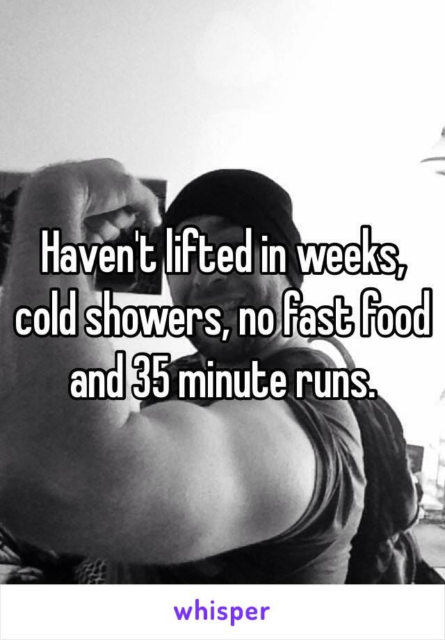 Haven't lifted in weeks, cold showers, no fast food and 35 minute runs. 