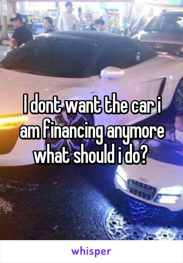 I dont want the car i am financing anymore what should i do? 