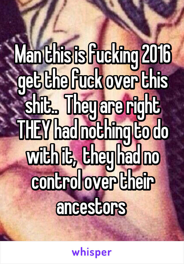 Man this is fucking 2016 get the fuck over this shit..  They are right THEY had nothing to do with it,  they had no control over their ancestors 