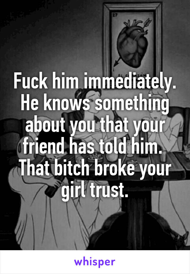 Fuck him immediately. He knows something about you that your friend has told him. 
That bitch broke your girl trust.