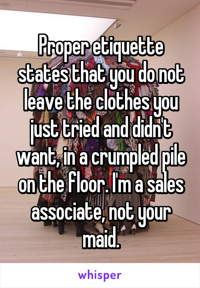 Proper etiquette states that you do not leave the clothes you just tried and didn't want, in a crumpled pile on the floor. I'm a sales associate, not your maid.