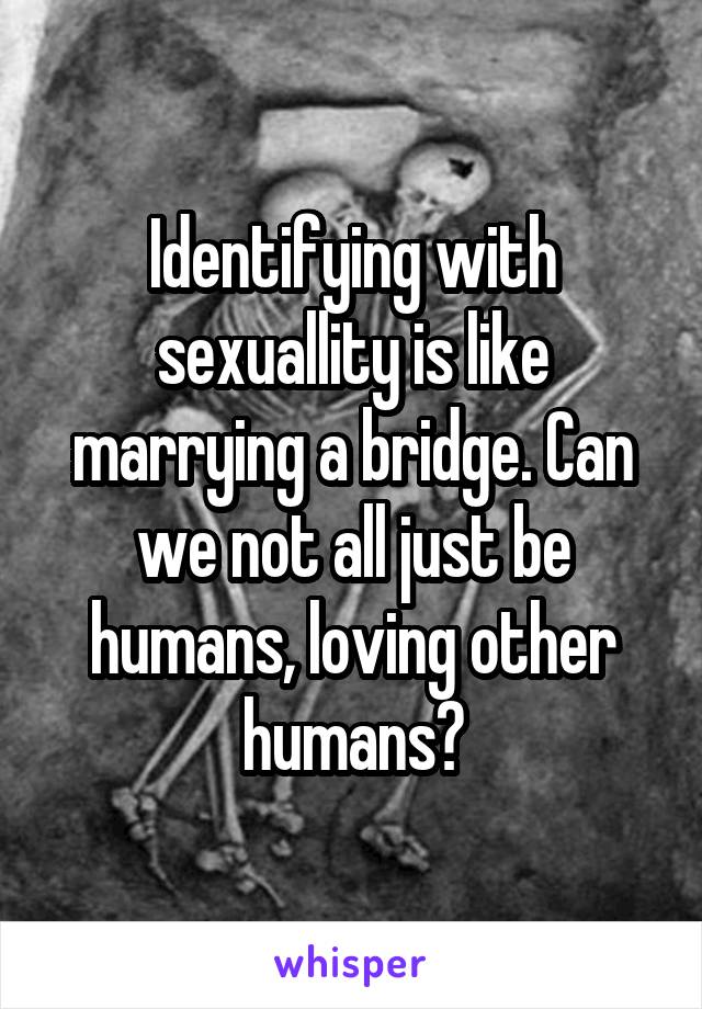 Identifying with sexuallity is like marrying a bridge. Can we not all just be humans, loving other humans?