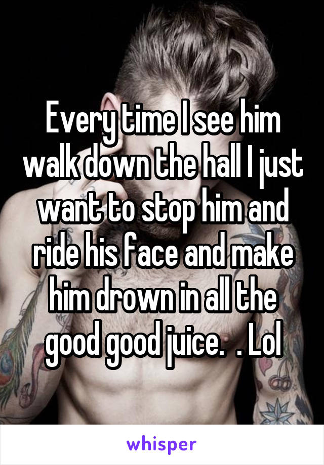 Every time I see him walk down the hall I just want to stop him and ride his face and make him drown in all the good good juice.  . Lol