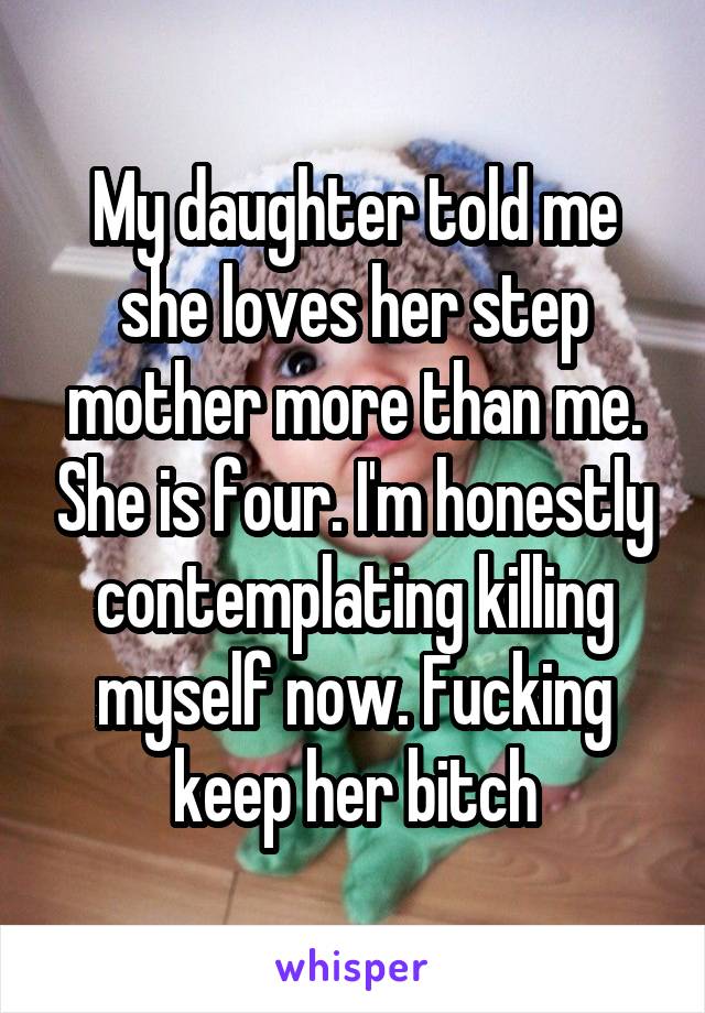 My daughter told me she loves her step mother more than me. She is four. I'm honestly contemplating killing myself now. Fucking keep her bitch