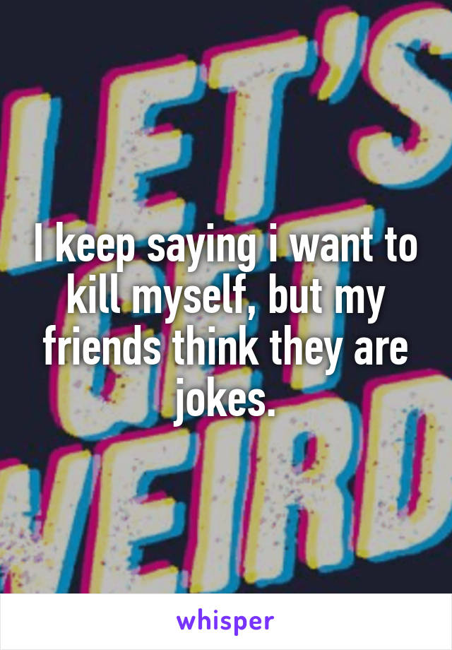 I keep saying i want to kill myself, but my friends think they are jokes.