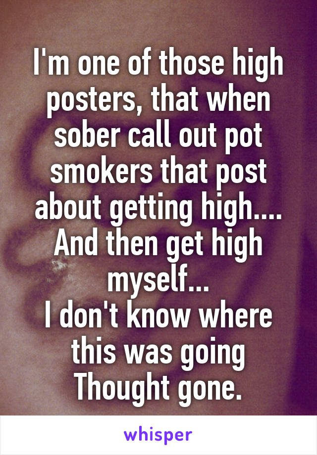 I'm one of those high posters, that when sober call out pot smokers that post about getting high.... And then get high myself...
I don't know where this was going
Thought gone.