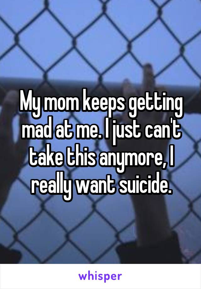 My mom keeps getting mad at me. I just can't take this anymore, I really want suicide.