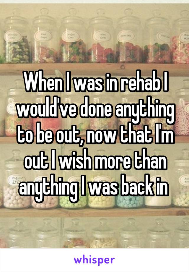 When I was in rehab I would've done anything to be out, now that I'm out I wish more than anything I was back in 