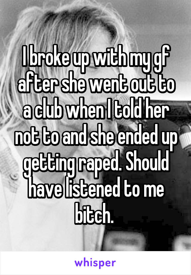 I broke up with my gf after she went out to a club when I told her not to and she ended up getting raped. Should have listened to me bitch. 