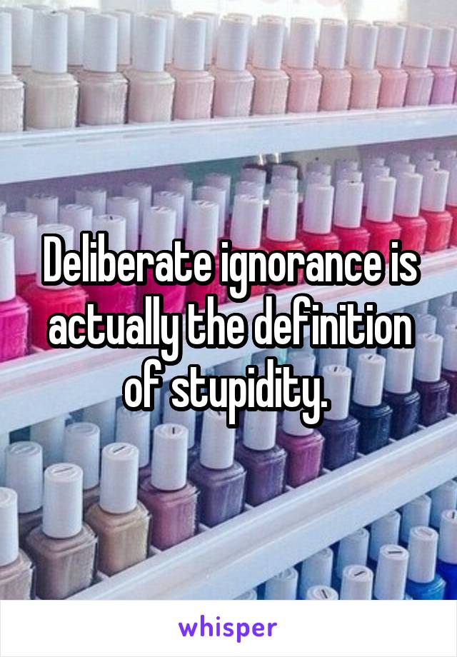 Deliberate ignorance is actually the definition of stupidity. 