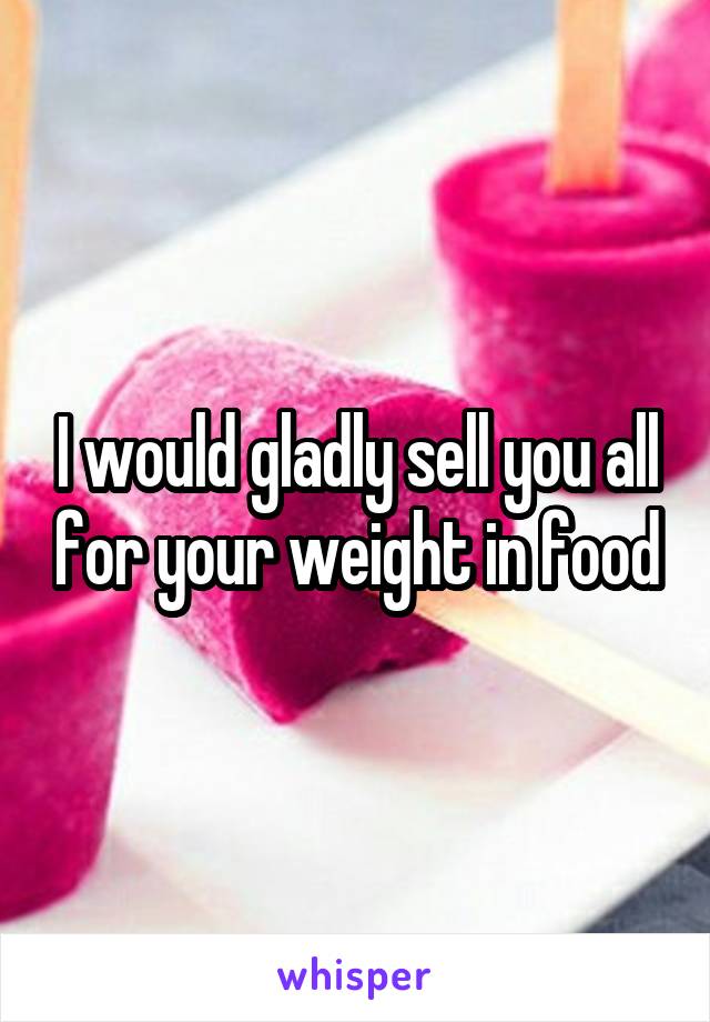 I would gladly sell you all for your weight in food