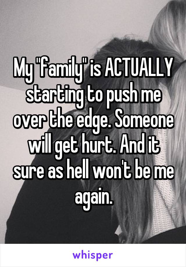 My "family" is ACTUALLY starting to push me over the edge. Someone will get hurt. And it sure as hell won't be me again.