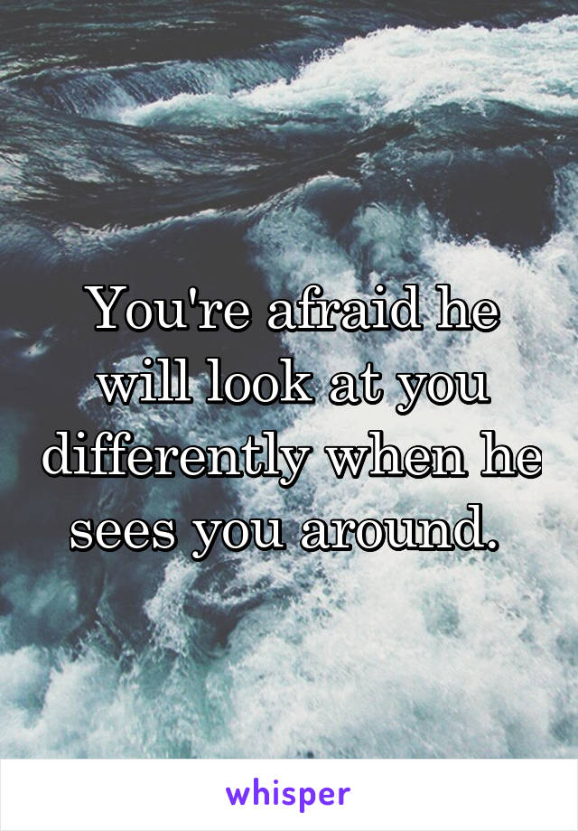 You're afraid he will look at you differently when he sees you around. 