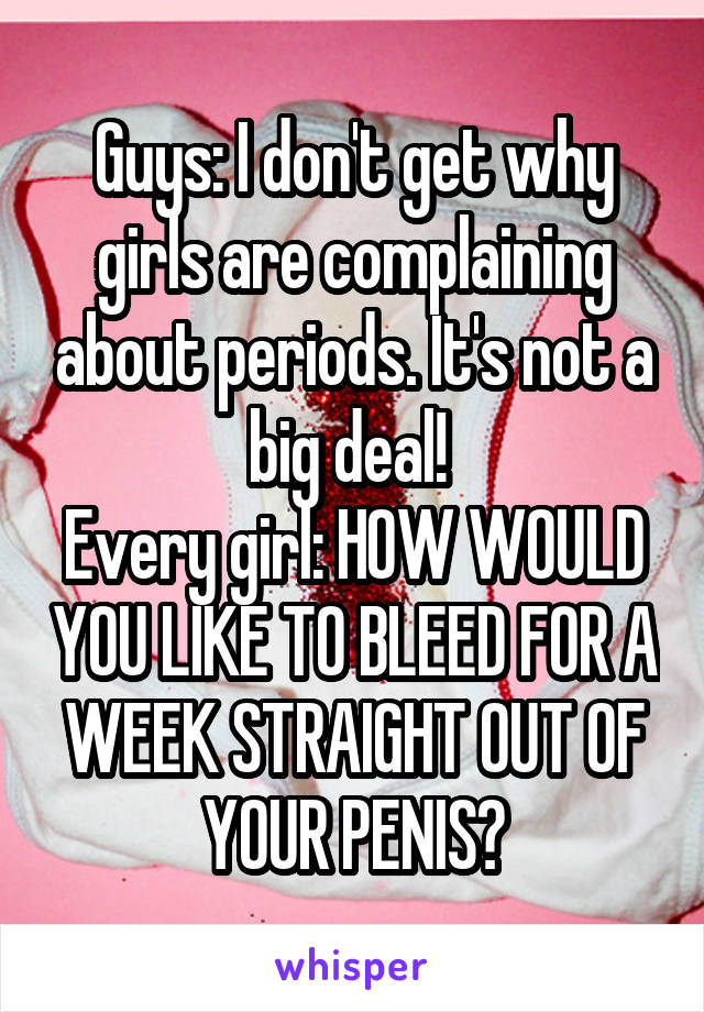 Guys: I don't get why girls are complaining about periods. It's not a big deal! 
Every girl: HOW WOULD YOU LIKE TO BLEED FOR A WEEK STRAIGHT OUT OF YOUR PENIS?