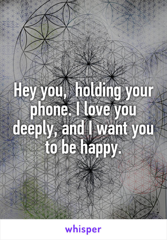 Hey you,  holding your phone. I love you deeply, and I want you to be happy.