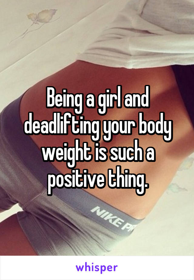 Being a girl and deadlifting your body weight is such a positive thing.