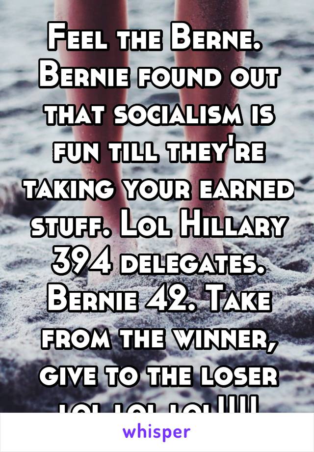 Feel the Berne.  Bernie found out that socialism is fun till they're taking your earned stuff. Lol Hillary 394 delegates. Bernie 42. Take from the winner, give to the loser lol lol lol!!!!