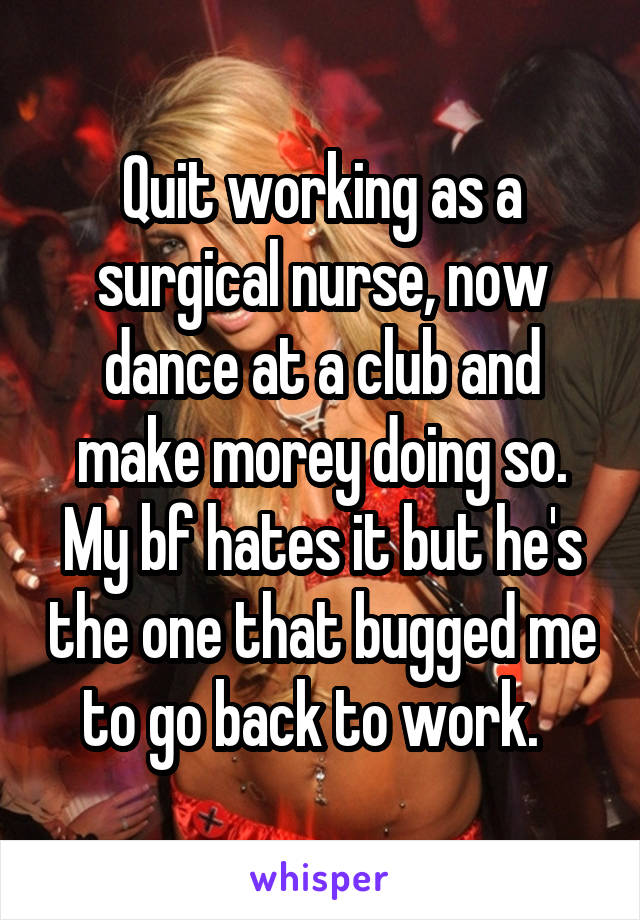 Quit working as a surgical nurse, now dance at a club and make morey doing so. My bf hates it but he's the one that bugged me to go back to work.  