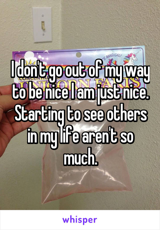 I don't go out of my way to be nice I am just nice. Starting to see others in my life aren't so much.