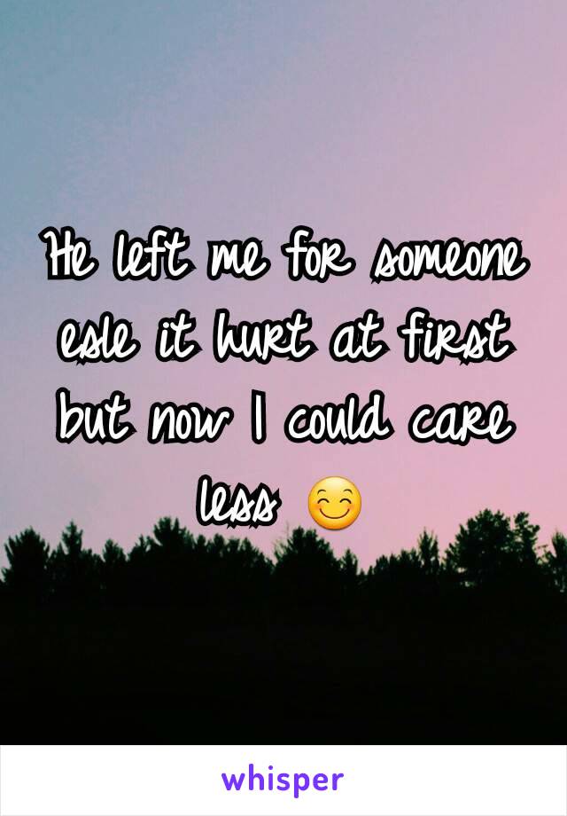 He left me for someone esle it hurt at first but now I could care less 😊