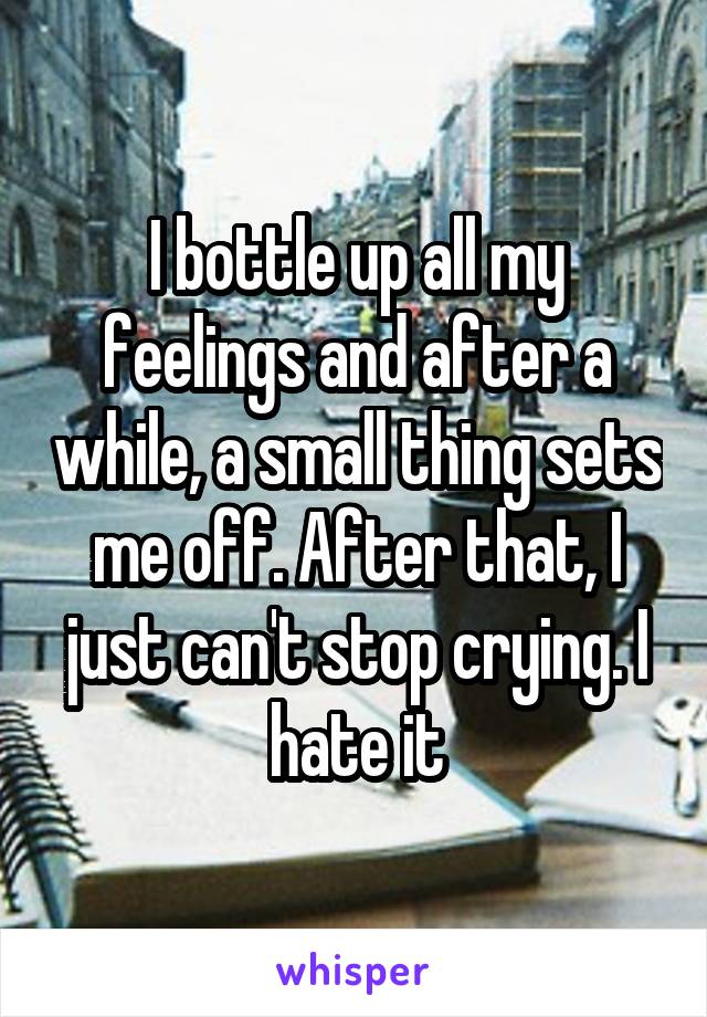 I bottle up all my feelings and after a while, a small thing sets me off. After that, I just can't stop crying. I hate it
