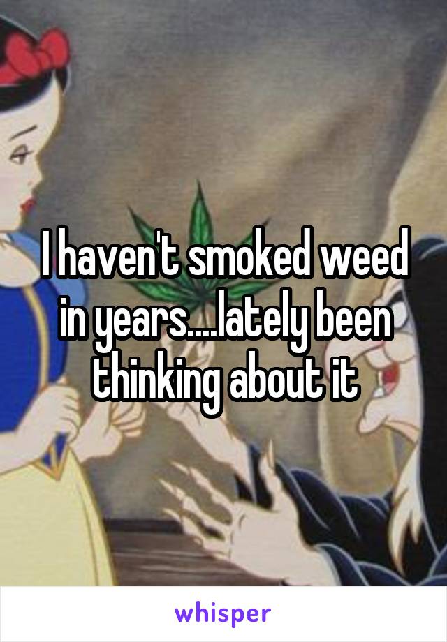 I haven't smoked weed in years....lately been thinking about it