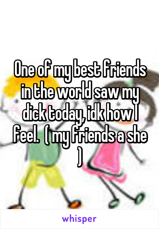 One of my best friends in the world saw my dick today, idk how I feel.  ( my friends a she )