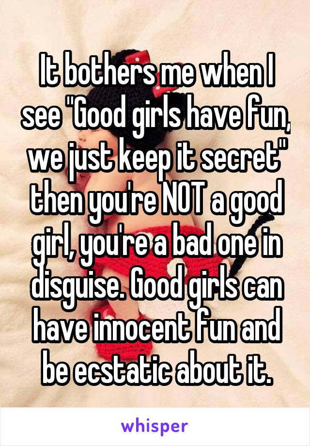 It bothers me when I see "Good girls have fun, we just keep it secret" then you're NOT a good girl, you're a bad one in disguise. Good girls can have innocent fun and be ecstatic about it.