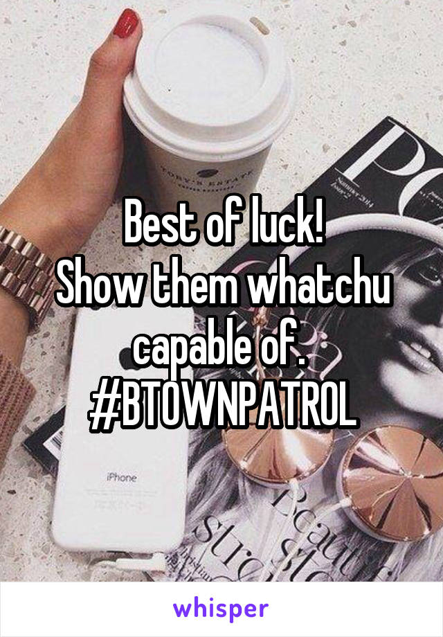 Best of luck!
Show them whatchu capable of. 
#BTOWNPATROL