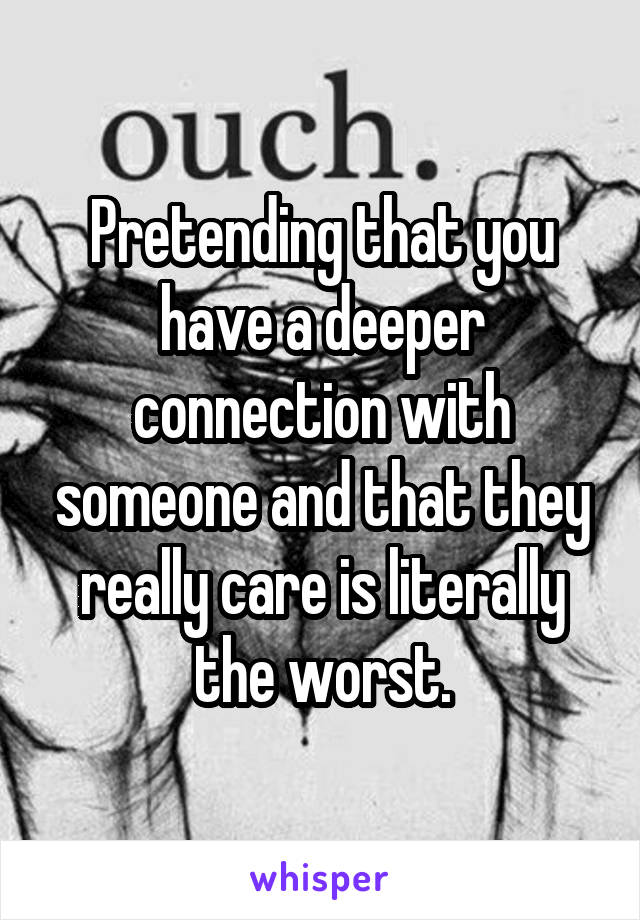Pretending that you have a deeper connection with someone and that they really care is literally the worst.