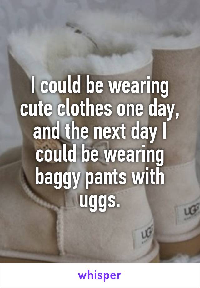 I could be wearing cute clothes one day, and the next day I could be wearing baggy pants with uggs.