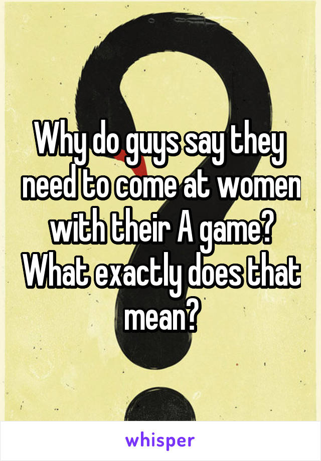 Why do guys say they  need to come at women with their A game? What exactly does that mean?