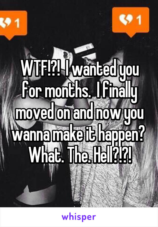 WTF!?!  I wanted you for months.  I finally moved on and now you wanna make it happen?  What. The. Hell?!?!