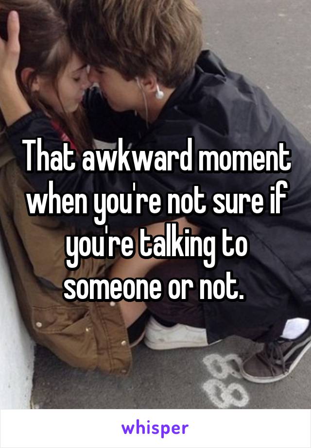That awkward moment when you're not sure if you're talking to someone or not. 