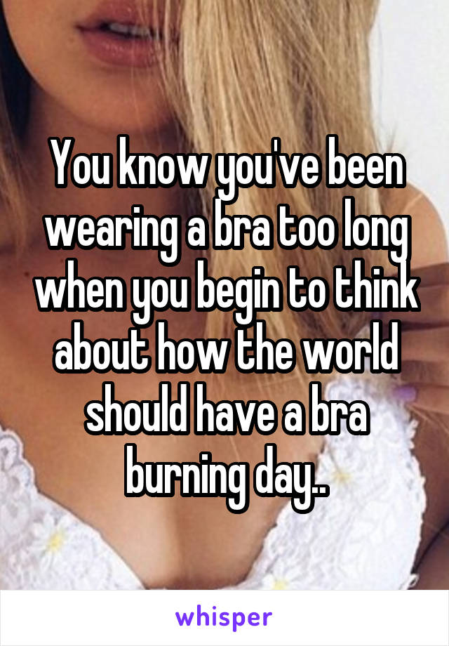 You know you've been wearing a bra too long when you begin to think about how the world should have a bra burning day..