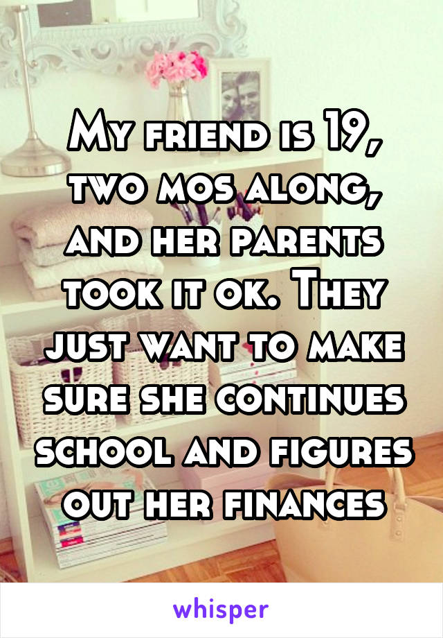 My friend is 19, two mos along, and her parents took it ok. They just want to make sure she continues school and figures out her finances