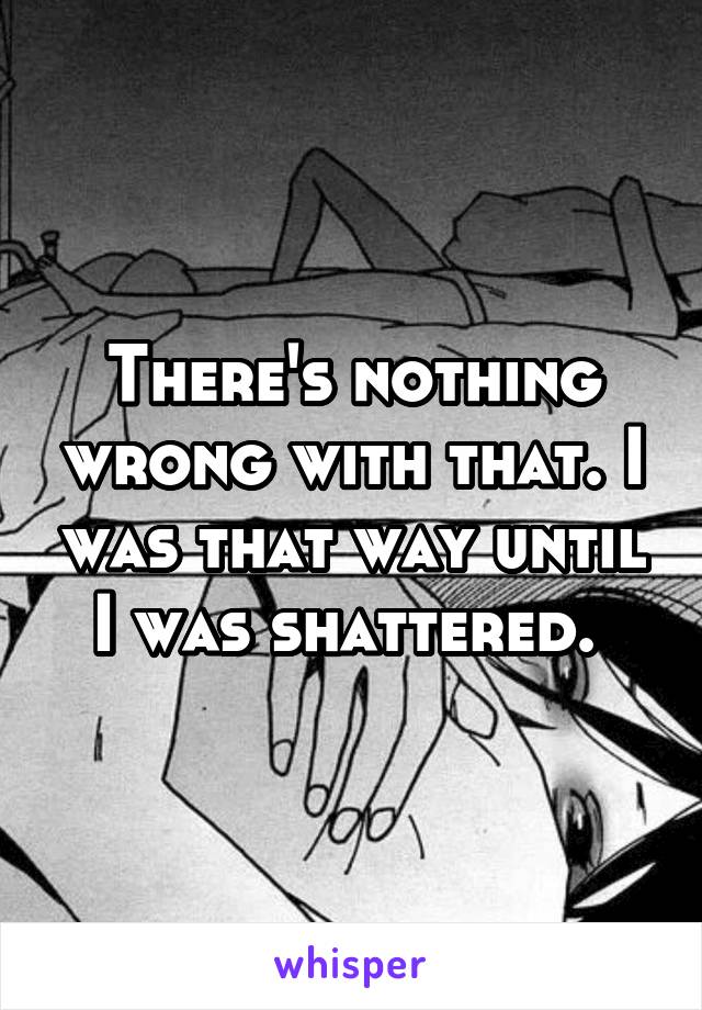 There's nothing wrong with that. I was that way until I was shattered. 