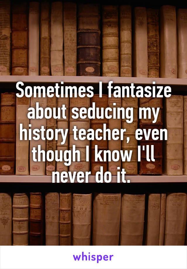 Sometimes I fantasize about seducing my history teacher, even though I know I'll never do it. 