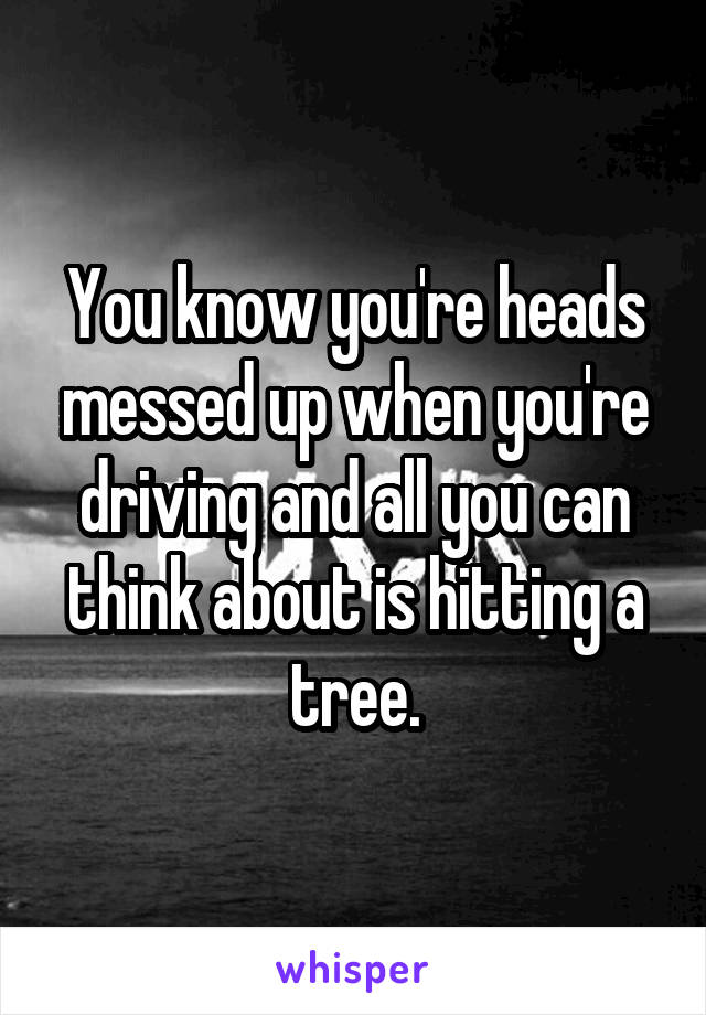 You know you're heads messed up when you're driving and all you can think about is hitting a tree.