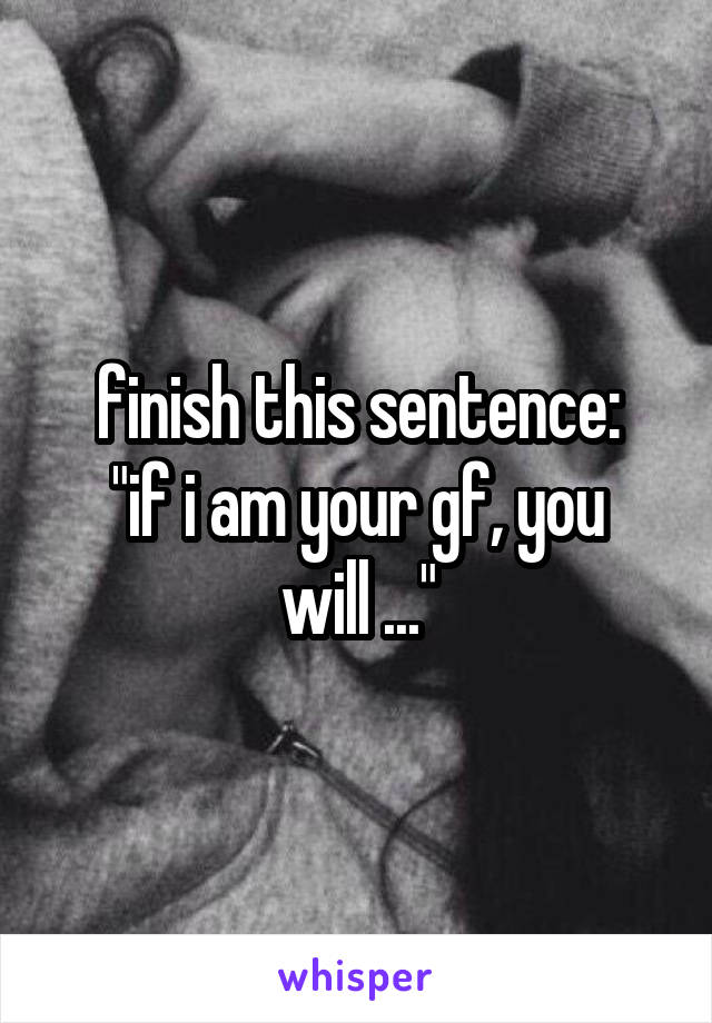 finish this sentence:
"if i am your gf, you will ..."