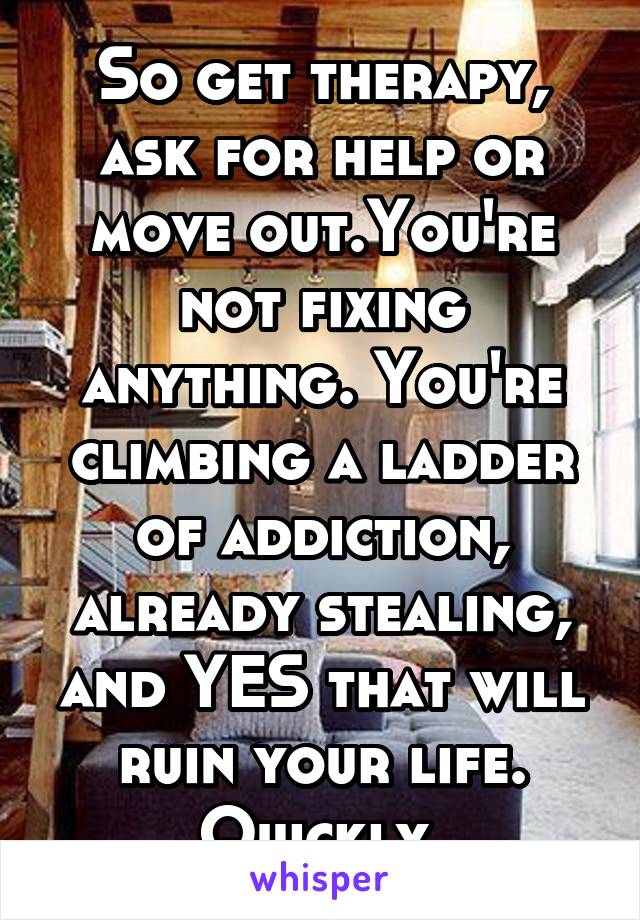 So get therapy, ask for help or move out.You're not fixing anything. You're climbing a ladder of addiction, already stealing, and YES that will ruin your life. Quickly.