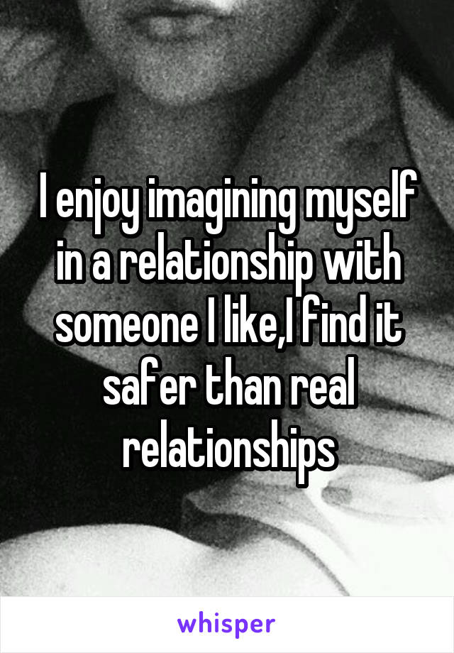 I enjoy imagining myself in a relationship with someone I like,I find it safer than real relationships