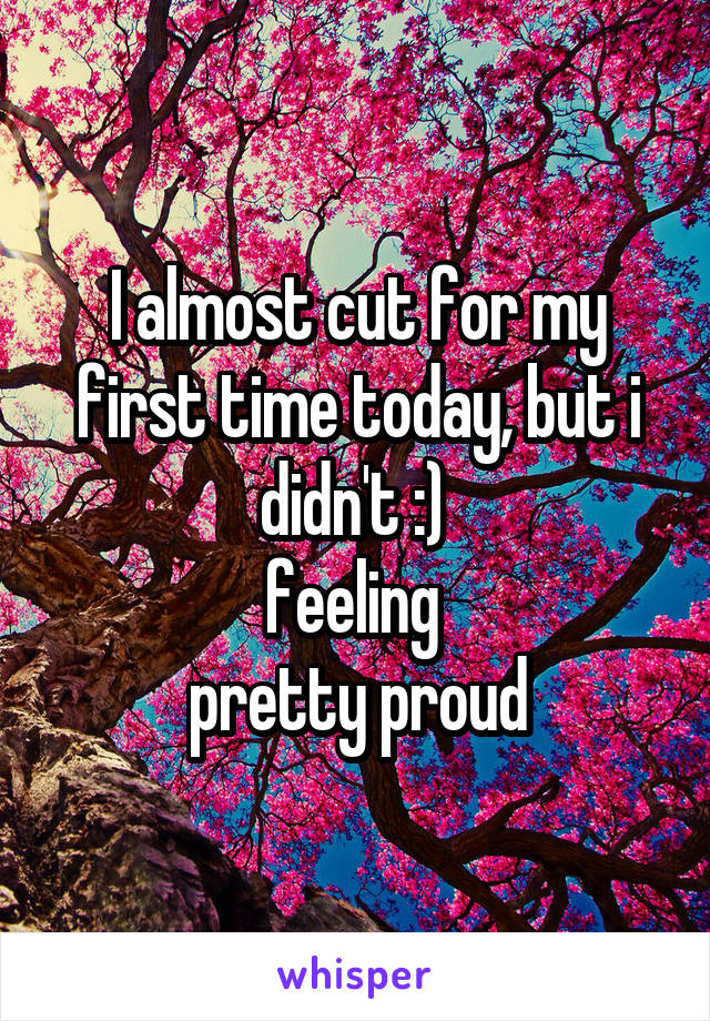 I almost cut for my first time today, but i didn't :) 
feeling 
pretty proud